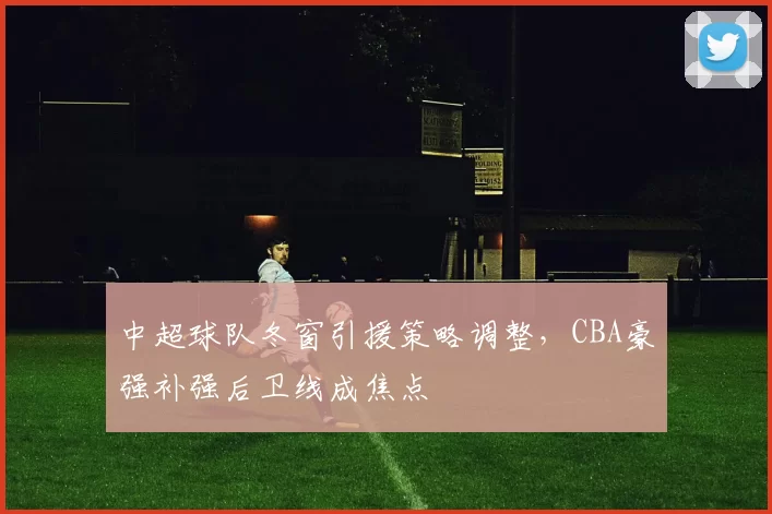 中超球队冬窗引援策略调整，CBA豪强补强后卫线成焦点