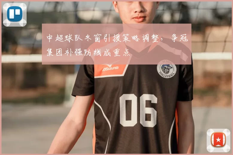 中超球队冬窗引援策略调整，争冠集团补强防线成重点