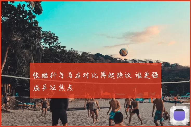 张继科与马龙对比再起热议 谁更强成乒坛焦点