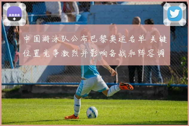 中国游泳队公布巴黎奥运名单 关键位置竞争激烈并影响备战和阵容调整