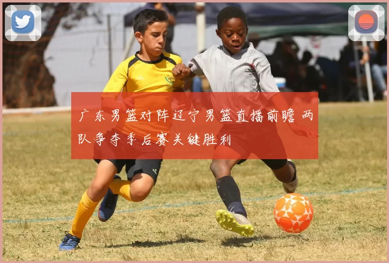 广东男篮对阵辽宁男篮直播前瞻 两队争夺季后赛关键胜利