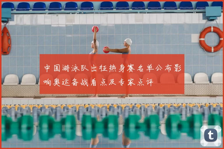 中国游泳队出征热身赛名单公布影响奥运备战看点及专家点评