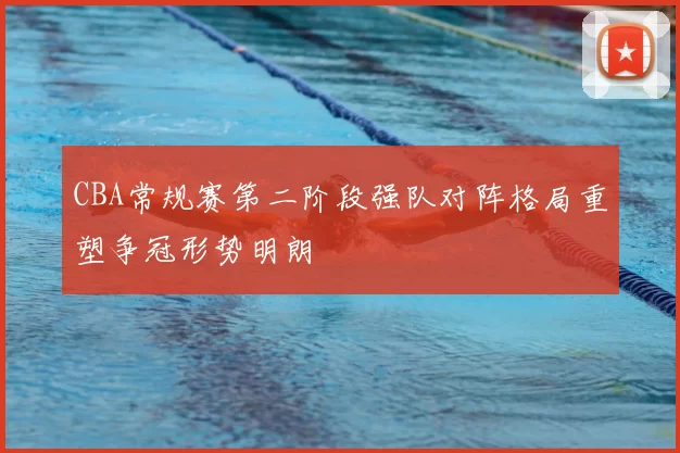 CBA常规赛第二阶段强队对阵格局重塑争冠形势明朗