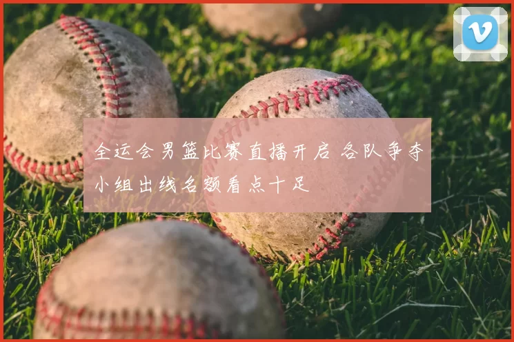 全运会男篮比赛直播开启 各队争夺小组出线名额看点十足