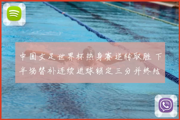 中国女足世界杯热身赛逆转取胜 下半场替补连续进球锁定三分并终结对手连胜