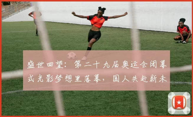 盛世回望：第二十九届奥运会闭幕式光影梦想里落幕，国人共赴新未来