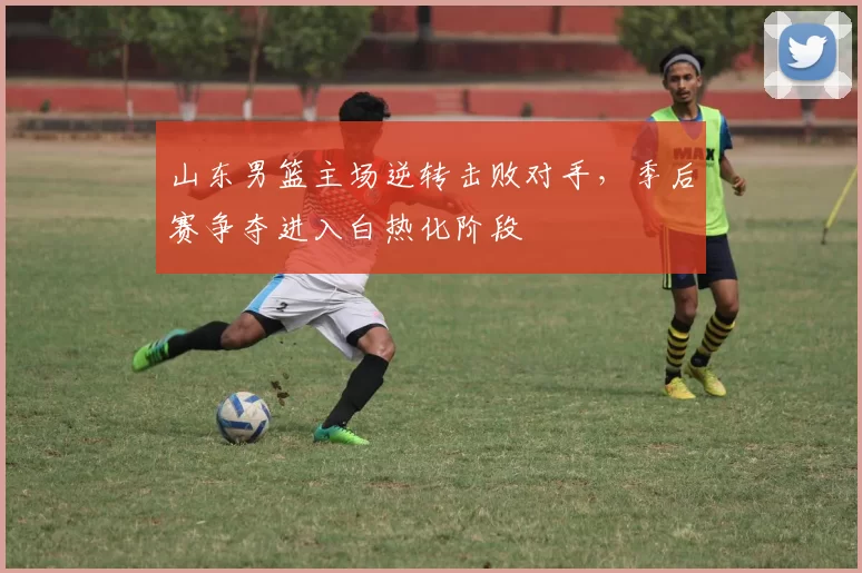 山东男篮主场逆转击败对手,季后赛争夺进入白热化阶段